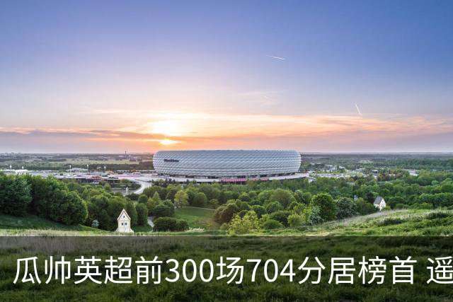 瓜帅英超前300场704分居榜首 遥遥领先第2名穆帅